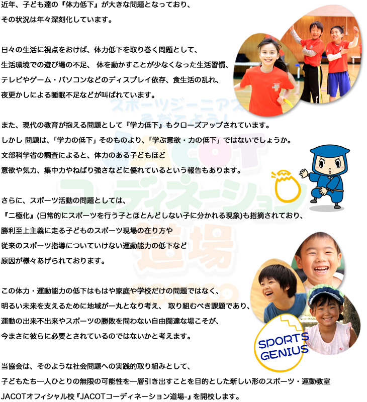 
近年、子ども達の『体力低下』が大きな問題となっており、その状況は年々深刻化しています。

日々の生活に視点をおけば、体力低下を取り巻く問題として、生活環境での遊び場の不足、 体を動かすことが少なくなった生活習慣、
テレビやゲーム・パソコンなどのディスプレイ依存、食生活の乱れ、夜更かしによる睡眠不足などが叫ばれています。

また、現代の教育が抱える問題として『学力低下』もクローズアップされています。
しかし 問題は、「学力の低下」そのものより、「学ぶ意欲・力の低下」ではないでしょうか。
文部科学省の調査によると、体力のある子どもほど意欲や気力、集中力やねばり強さなどに優れているという報告もあります。

さらに、スポーツ活動の問題としては、『ニ極化』(日常的にスポーツを行う子とほとんどしない子に分かれる現象)も指摘されており、
勝利至上主義に走る子どものスポーツ現場の在り方や従来のスポーツ指導についていけない運動能力の低下など
原因が様々あげられております。

この体力・運動能力の低下はもはや家庭や学校だけの問題ではなく、明るい未来を支えるために地域が一丸となり考え、
取り組むべき課題であり、運動の出来不出来やスポーツの勝敗を問わない自由闊達な場こそが、
今まさに彼らに必要とされているのではないかと考えます。

当協会は、そのような社会問題への実践的取り組みとして、
子どもたち一人ひとりの無限の可能性を一層引き出すことを目的とした新しい形のスポーツ・運動教室
ＪＡＣＯＴオフィシャル校『SSFスポーツプロジェクトin TOKYO‐JACOTコーディネーション道場‐』を開校します。
